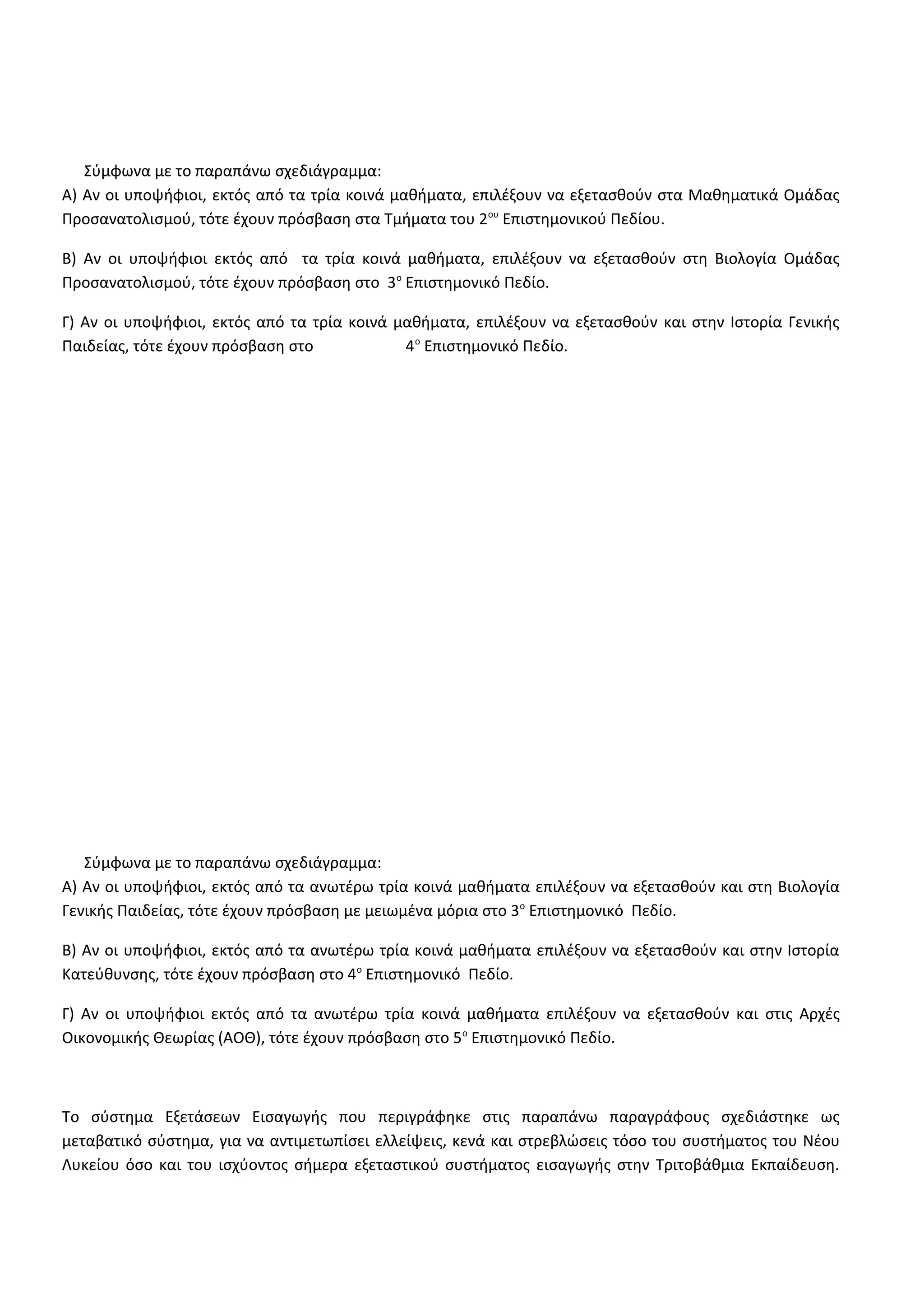 Σύμφωνα με το παραπάνω σχεδιάγραμμα:
Α) Αν οι υποψήφιοι, εκτός από τα τρία κοινά μαθήματα, επιλέξουν να εξετασθούν στα Μαθηματικά Ομάδας
Προσανατολισμού, τότε έχουν πρόσβαση στα Τμήματα του 2ου
Επιστημονικού Πεδίου.
Β) Αν οι υποψήφιοι εκτός από τα τρία κοινά μαθήματα, επιλέξουν να εξετασθούν στη Βιολογία Ομάδας
Προσανατολισμού, τότε έχουν πρόσβαση στο 3ο
Επιστημονικό Πεδίο.
Γ) Αν οι υποψήφιοι, εκτός από τα τρία κοινά μαθήματα, επιλέξουν να εξετασθούν και στην Ιστορία Γενικής
Παιδείας, τότε έχουν πρόσβαση στο 4ο
Επιστημονικό Πεδίο.
Σύμφωνα με το παραπάνω σχεδιάγραμμα:
Α) Αν οι υποψήφιοι, εκτός από τα ανωτέρω τρία κοινά μαθήματα επιλέξουν να εξετασθούν και στη Βιολογία
Γενικής Παιδείας, τότε έχουν πρόσβαση με μειωμένα μόρια στο 3ο
Επιστημονικό Πεδίο.
Β) Αν οι υποψήφιοι, εκτός από τα ανωτέρω τρία κοινά μαθήματα επιλέξουν να εξετασθούν και στην Ιστορία
Κατεύθυνσης, τότε έχουν πρόσβαση στο 4ο
Επιστημονικό Πεδίο.
Γ) Αν οι υποψήφιοι εκτός από τα ανωτέρω τρία κοινά μαθήματα επιλέξουν να εξετασθούν και στις Αρχές
Οικονομικής Θεωρίας (ΑΟΘ), τότε έχουν πρόσβαση στο 5ο
Επιστημονικό Πεδίο.
Το σύστημα Εξετάσεων Εισαγωγής που περιγράφηκε στις παραπάνω παραγράφους σχεδιάστηκε ως
μεταβατικό σύστημα, για να αντιμετωπίσει ελλείψεις, κενά και στρεβλώσεις τόσο του συστήματος του Νέου
Λυκείου όσο και του ισχύοντος σήμερα εξεταστικού συστήματος εισαγωγής στην Τριτοβάθμια Εκπαίδευση.
 