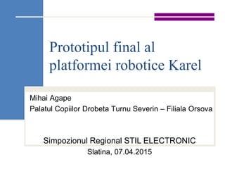 Prototipul final al
platformei robotice Karel
Mihai Agape
Palatul Copiilor Drobeta Turnu Severin – Filiala Orsova
Simpozionul Regional STIL ELECTRONIC
Slatina, 07.04.2015
 