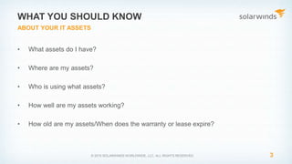 • What assets do I have?
• Where are my assets?
• Who is using what assets?
• How well are my assets working?
• How old are my assets/When does the warranty or lease expire?
3
WHAT YOU SHOULD KNOW
© 2015 SOLARWINDS WORLDWIDE, LLC. ALL RIGHTS RESERVED.
ABOUT YOUR IT ASSETS
 