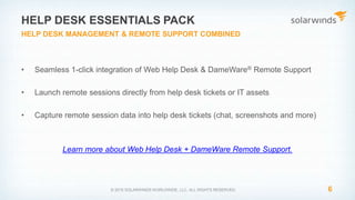 • Seamless 1-click integration of Web Help Desk & DameWare® Remote Support
• Launch remote sessions directly from help desk tickets or IT assets
• Capture remote session data into help desk tickets (chat, screenshots and more)
Learn more about Web Help Desk + DameWare Remote Support.
6© 2015 SOLARWINDS WORLDWIDE, LLC. ALL RIGHTS RESERVED.
HELP DESK ESSENTIALS PACK
HELP DESK MANAGEMENT & REMOTE SUPPORT COMBINED
 