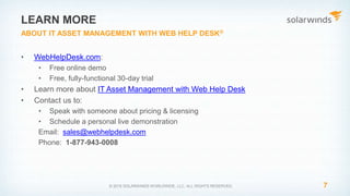 • WebHelpDesk.com:
• Free online demo
• Free, fully-functional 30-day trial
• Learn more about IT Asset Management with Web Help Desk
• Contact us to:
• Speak with someone about pricing & licensing
• Schedule a personal live demonstration
Email: sales@webhelpdesk.com
Phone: 1-877-943-0008
7© 2015 SOLARWINDS WORLDWIDE, LLC. ALL RIGHTS RESERVED.
LEARN MORE
ABOUT IT ASSET MANAGEMENT WITH WEB HELP DESK®
 