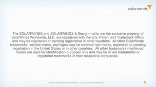 The SOLARWINDS and SOLARWINDS & Design marks are the exclusive property of
SolarWinds Worldwide, LLC, are registered with the U.S. Patent and Trademark Office,
and may be registered or pending registration in other countries. All other SolarWinds
trademarks, service marks, and logos may be common law marks, registered or pending
registration in the United States or in other countries. All other trademarks mentioned
herein are used for identification purposes only and may be or are trademarks or
registered trademarks of their respective companies.
8© 2015 SOLARWINDS WORLDWIDE, LLC. ALL RIGHTS RESERVED.
 