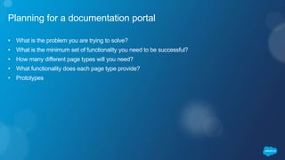 Planning for a documentation portal
• What is the problem you are trying to solve?
• What is the minimum set of functionality you need to be successful?
• How many different page types will you need?
• What functionality does each page type provide?
• Prototypes
 