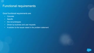 Functional requirements
Good functional requirements are:
• Concrete
• Specific
• Are not prototypes
• Driven by business and user requests
• A solution to the issues raised in the problem statement
 