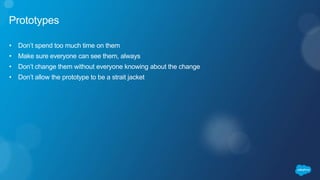 Prototypes
• Don’t spend too much time on them
• Make sure everyone can see them, always
• Don’t change them without everyone knowing about the change
• Don’t allow the prototype to be a strait jacket
 