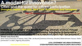 A model for innovation?
Cities and the quest for citizen participation
Shanghai, Japan, Iskandar, New York, Amsterdam and Tarragona
Olga Gil Universidad Autónoma de Madrid, Universidad Complutense de Madrid, Spain
LOCAL GOVERNMENT AND URBAN GOVERNANCE:
International Conference CITIZEN RESPONSIVE INNOVATIONS IN EUROPE AND IN AFRICA
Institute of Geography and Spatial Planning, University of Lisbon, Portugal
International Geographical Union – Commission ‘Geography of Governance’
Lisbon, 9-10 April 2015. Faculty of Pharmacy, University of Lisbon.Thursday, April 9th, 16:30 – 18:30, Amphitheatre B
Director Carlos Nunes Silva
Anna Trono (University of Salento, Italy), Chair. Jan Bucek (Comenius University, Slovakia) Abderrahmane- Azzouz- Diafat
(Université F. A. Sétif 1, Algeria), Discussants.
 