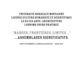 Université Bordeaux Montaigne
Licence Culture Humaniste et Scientiﬁque
L2 S4 UE4 Arts :Architecture
L4DH4M2 Cours pratique
“Marges,Frontières,Limites...“
...ASSEMBLAGES SIGNIFICATIfS.
KENT FITZSIMMONS & christiaanweiler - AVRIL 2015
 