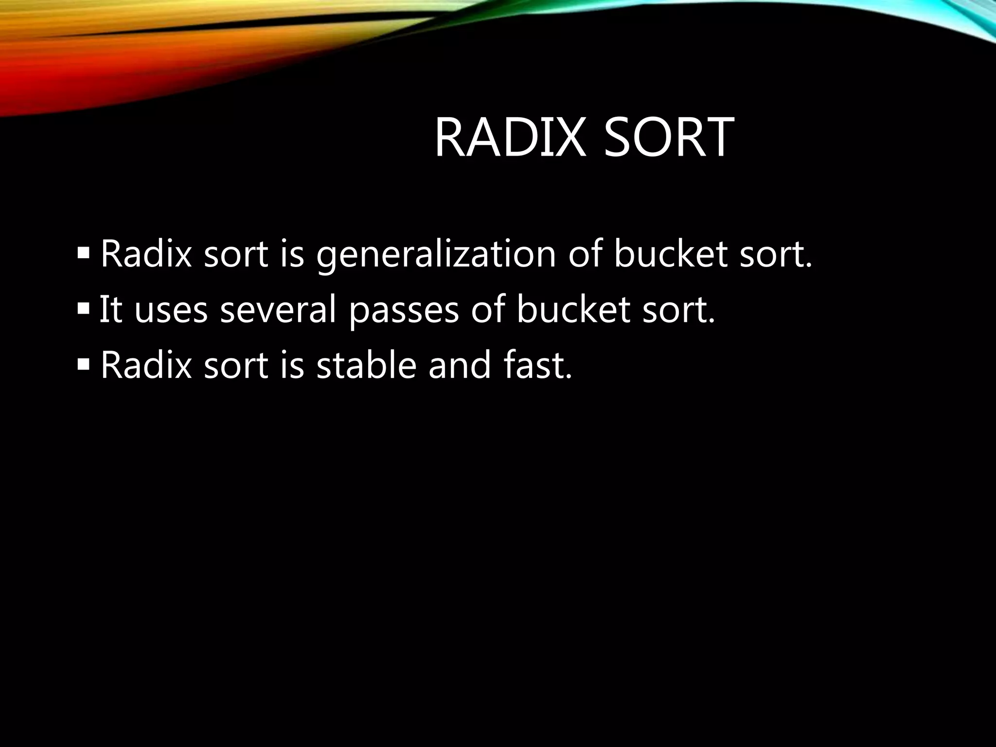 RADIX SORT
 Radix sort is generalization of bucket sort.
 It uses several passes of bucket sort.
 Radix sort is stable and fast.
 