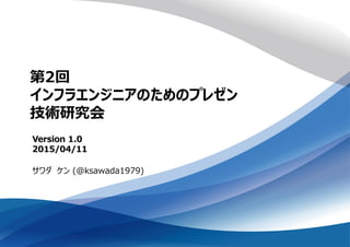 第2回
インフラエンジニアのためのプレゼン
技術研究会
サワダ ケン (@ksawada1979)
Version 1.0
2015/04/11
 