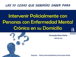 Intervenir Policialmente con
Personas con Enfermedad Mental
Crónica en su Domicilio
Fernando Pérez Pacho
Abril de 2015
LAS 10 COSAS QUE DEBERÍAS SABER PARA
Etiquetas: Policía, Enfermedad Mental, Intervención Policial
 