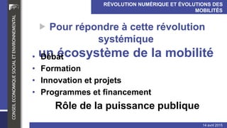 RÉVOLUTION NUMÉRIQUE ET ÉVOLUTIONS DES MOBILITÉS
INDIVIDUELLES ET COLLECTIVES (transport de personnes)
14 avril 2015
 Pour répondre à cette révolution systémique
un écosystème de la mobilité
• Débat
• Formation
• Innovationet projets
• Programmeset financement
Rôle de la puissance publique
 