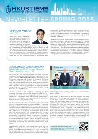 NEWSLETTER
In fall 2014 HKUST IEMS had a
busy schedule of events which
engaged emerging market issues
across the globe. In addition to
several events focused on China,
including a workshop on minimum
wages in China and Hong Kong, the Institute organized events
on Latin America (lecture on Mexico’s structural reforms by the
Vice Governor of Mexico’s Central Bank), Russia and Europe (talk
on economic implications of the Ukrainian crisis for Ukraine,
Russia, and Europe), Africa (conference on China’s impact on
African workers), India (seminar on microfinance programs in
India), and East Asia (hosting a conference of Asia’s top labor
economists). We also cosponsored a major conference which
brought together leading international experts to discuss the
frontiers of innovation research in an event titled “Globalization
of Knowledge Creation and Innovation in the Context of
Emerging Economies”.
The Institute also made great strides in strengthening its capacity
to share its research results and communicate to a broad
global audience. It began publication of HKUST IEMS Thought
Leadership Briefs to make research by Faculty Associates more
accessible and highlight their policy relevance. The Institute
also launched a new website and new social media channels
on Facebook, Twitter, YouTube, Google+, Weibo, and WeChat
in September. Please follow us on these different platforms
(see back of this newsletter for QR codes) and share them with
colleagues and friends to expand our information network!
DIRECTOR’S MESSAGE
Albert Park
SPRING 2015
Since early 2014, the unstable geopolitical situation in Ukraine
and Russia has led to a butterfly effect of implications for the
global economy. Christopher Hartwell—a leading scholar
on Russian affairs and the President of the Center for Social
and Economic Research in Warsaw, Poland—expounded on
both the history behind and future implications of Russia's
recent forays into Ukrainian affairs. It was the first talk in a
new Emerging Market Insights Series co–sponsored by EY
Hong Kong and the HKUST Leadership and Public Policy
Executive Education Program.
“To save Ukraine in the long term, anything less than
dramatic, 'big bang' institutional reform is bound to fail,”
stated Dr. Hartwell. As an example, Dr. Hartwell pointed
to Ukraine's kafkaesque trade and customs departments,
both mired in corruption and heavy-handed red tape which
hamper Ukraine's cross-border trading.
Dr. Hartwell stated that, for a Eurozone still struggling with
its own issues—ranging from sovereign debt crises and
high government budget deficits to wide-spread youth
unemployment in southern Europe—anything that increases
instability or necessitates greater defense spending would
be a major blow to struggling EU economies. Even in the
best case scenario where the Russia and Ukraine conflict
blows over, the EU's projected growth rate is anemic, with
an estimated 1.5% growth rate for 2014 and 2.0% for 2015.
However, far and away the largest potential implication of
Russia’s aggression for Europe is energy. Europe is still highly
dependent on Russian natural gas imports and, at least in the
short term, Europe has few alternatives but to import from
Russia.
Regarding the topic of a trade war between Russia and the
US/Eurozone, Dr. Hartwell confided, “Russia will win...Russia
has a lot of experience in this area. [The current US/
Eurozone] targeted sanctions are hitting the Russian elite, and
can be worked around. Ordinary Russians have a long history
Watch the video recording of the
presentation and view event photos at
http://iems.ust.hk/xd7y
AS GOES RUSSIA, SO GOES EUROPE?
HKUST IEMS and LAPP – EY Hong Kong Emerging
Market Insights Series (2014.11.03)
of bearing economic hardships, and seem to support Vladimir
Putin’s actions.”
With respect to implications for Asia, Dr. Hartwell was more
optimistic. “Surprisingly, Asia may benefit from the turmoil
in the West. Russia is now looking East instead of West,
which may divert trade away from Europe and become an
opportunity for Chinese investors and manufacturers.” Dr.
Hartwell conceded that, pre-conflict, Russia had already
pushed the idea of Eurasian integration, but sanctions have
accelerated this move. That said, Dr. Hartwell argued that
there may not be much additional benefit to be gained
from closer integration between China and Russia, as there
is relatively little overlap between the two economies. And
China also loses from a weak European recovery and global
economic instability. For these reasons, Russia's invasion has
been an unmitigated negative for all countries involved.
Angeline Yee (HKUST LAPP), Christopher Hartwell, Albert Park, Agnes Chan (EY
Hong Kong)
 