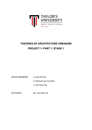 THEORIES OF ARCHITECTURE URBANISM
PROJECT 1: PART 1: STAGE 1
GROUP MEMBERS: a. Ang Yik Chiu
b. Gertrude Lee Yue Siew
c. Kee Ting Ting
LECTURER: Mr. Lam Shen Fei
 