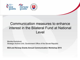 Communication measures to enhance
interest in the Bilateral Fund at National
Level
Monika Kordulová
Strategic Actions Unit, Government Office of the Slovak Republic
EEA and Norway Grants Annual Communication Workshop 2015
 