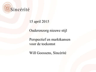 15 april 2015
Ouderenzorg nieuwe stijl
Perspectief en marktkansen
voor de toekomst
Will Goossens, Sincérité
 