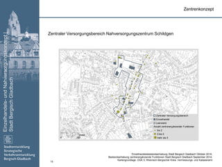 Einzelhandels-undNahversorgungskonzept|
StadtBergischGladbach
13
Zentraler Versorgungsbereich Nahversorgungszentrum Schildgen
Zentrenkonzept
Einzelhandelsbestandserhebung Stadt Bergisch Gladbach Oktober 2014;
Bestandserhebung zentrenergänzende Funktionen Stadt Bergisch Gladbach September 2014;
Kartengrundlage: DGK 5, Rheinisch-Bergischer Kreis: Vermessungs- und Katasteramt
Zentraler Versorgungsbereich
Einzelhandel
Leerstand
Anzahl zentrenergänzender Funktionen
bis 2
2 bis 5
mehr als 50 150
Meter
 