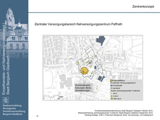 Einzelhandels-undNahversorgungskonzept|
StadtBergischGladbach
14
Zentraler Versorgungsbereich
Einzelhandel
Leerstand
Anzahl zentrenergänzender Funktionen
bis 2
2 bis 5
mehr als 50 150
Meter
Zentrenkonzept
Zentraler Versorgungsbereich Nahversorgungszentrum Paffrath
Zentrenrelevante
Nutzungen, Büros,
Dienstleistungen
Einzelhandelsbestandserhebung Stadt Bergisch Gladbach Oktober 2014;
Bestandserhebung zentrenergänzende Funktionen Stadt Bergisch Gladbach September 2014;
Kartengrundlage: DGK 5, Rheinisch-Bergischer Kreis: Vermessungs- und Katasteramt
Potenzialfläche
 