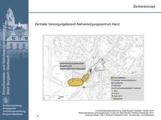 Einzelhandels-undNahversorgungskonzept|
StadtBergischGladbach
15
Zentraler Versorgungsbereich
Einzelhandel
Leerstand
Anzahl zentrenergänzender Funktionen
bis 2
2 bis 5
mehr als 5
Stadtgrenze0 150
Meter
Zentraler Versorgungsbereich Nahversorgungszentrum Hand
Zentrenkonzept
Nahversorgungsrelevanter
Einzelhandel,
zentrenrelevante Nutzungen
Einzelhandelsbestandserhebung Stadt Bergisch Gladbach Oktober 2014;
Bestandserhebung zentrenergänzende Funktionen Stadt Bergisch Gladbach September 2014;
Kartengrundlage: DGK 5, Rheinisch-Bergischer Kreis: Vermessungs- und Katasteramt
Potenzialfläche
 