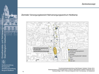 Einzelhandels-undNahversorgungskonzept|
StadtBergischGladbach
16
Zentraler Versorgungsbereich
Einzelhandel
Leerstand
Anzahl zentrenergänzender Funktionen
bis 2
2 bis 5
mehr als 50 150
Meter
Zentraler Versorgungsbereich Nahversorgungszentrum Heidkamp
Zentrenkonzept
Nahversorgungsrelevanter
Einzelhandel,
zentrenrelevante Nutzungen
Einzelhandelsbestandserhebung Stadt Bergisch Gladbach Oktober 2014;
Bestandserhebung zentrenergänzende Funktionen Stadt Bergisch Gladbach September 2014;
Kartengrundlage: DGK 5, Rheinisch-Bergischer Kreis: Vermessungs- und Katasteramt
Potenzialfläche
 
