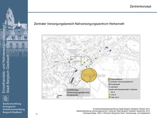 Einzelhandels-undNahversorgungskonzept|
StadtBergischGladbach
17
Zentraler Versorgungsbereich
Einzelhandel
Leerstand
Anzahl zentrenergänzender Funktionen
bis 2
2 bis 5
mehr als 50 150
Meter
Zentraler Versorgungsbereich Nahversorgungszentrum Herkenrath
Zentrenkonzept
Großflächiger
nahversorgungsrelevanter
Einzelhandel
Einzelhandelsbestandserhebung Stadt Bergisch Gladbach Oktober 2014;
Bestandserhebung zentrenergänzende Funktionen Stadt Bergisch Gladbach September 2014;
Kartengrundlage: DGK 5, Rheinisch-Bergischer Kreis: Vermessungs- und Katasteramt
Potenzialfläche
 