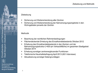 Einzelhandels-undNahversorgungskonzept|
StadtBergischGladbach
2
Zielsetzung
 Sicherung und Weiterentwicklung aller Zentren
 Sicherung und Weiterentwicklung der Nahversorgungsangebote in den
Wohngebieten jenseits der Zentren
Methodik
 Beachtung der rechtlichen Rahmenbedingungen
 Flächendeckende Erhebung des Einzelhandelsbestands Oktober 2012
 Erhebung des Einzelhandelsbestands in den Zentren und der
Nahversorgungsstruktur (>400 qm Verkaufsfläche) im gesamten Stadtgebiet
Oktober 2014
 Erhebung sonstiger zentrenergänzender Funktionen
 Telefonische Haushaltsbefragung April 2013 (601 Interviews)
 Aktualisierung sonstiger Datengrundlagen
Zielsetzung und Methodik
 