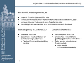 Einzelhandels-undNahversorgungskonzept|
StadtBergischGladbach
20
Ergänzende Einzelhandelsschwerpunkte ohne Zentrenausbildung
Kein zentraler Versorgungsbereichs, da
 zu wenig Einzelhandelsgeschäfte, oder
 keine ausreichende räumliche Konzentration der Einzelhandelsbetriebe, oder
 kein ausreichender Nutzungsmix beim Einzelhandel, oder
 zentrenergänzende Funktionen nicht bzw. nur unzureichend vorhanden
Positive Ergänzung der Zentrenstruktur
 Integrierte Standorte
 Derzeit keine negativen Folgen für
zentrale Versorgungsbereiche
 Weitere Einzelhandelsentwicklung
denkbar
Zentrenkritische Standorte
 Nicht integrierte Standorte
 Großflächige oder annähernd
großflächige Einzelhandelsbetriebe
 Zielen auf den autoorientierten
Großeinkauf ab,
 keine weitere
Einzelhandelsentwicklung
 