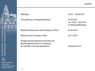 Einzelhandels-undNahversorgungskonzept|
StadtBergischGladbach
26
Offenlage: 27.04. – 29.05.2015
Veranstaltung zur Bürgerbeteiligung: 07.05.2015
von 19.30 – 22.00 Uhr
im Ratssaal Bensberg
Mitberatung Beschluss des Konzepts im SPLA: 24.09.2015
Beschluss des Konzepts im Rat: 03.11.2015
Vorlage des beschlossenen Konzepts der
Bezirksregierung Köln zur Testierung
der zentralen Versorgungsbereiche: November 2015
Ausblick
 