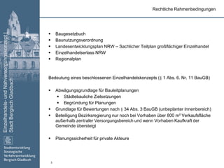 Einzelhandels-undNahversorgungskonzept|
StadtBergischGladbach
3
 Baugesetzbuch
 Baunutzungsverordnung
 Landesentwicklungsplan NRW – Sachlicher Teilplan großflächiger Einzelhandel
 Einzelhandelserlass NRW
 Regionalplan
Bedeutung eines beschlossenen Einzelhandelskonzepts (§ 1 Abs. 6. Nr. 11 BauGB)
 Abwägungsgrundlage für Bauleitplanungen
 Städtebauliche Zielsetzungen
 Begründung für Planungen
 Grundlage für Bewertungen nach § 34 Abs. 3 BauGB (unbeplanter Innenbereich)
 Beteiligung Bezirksregierung nur noch bei Vorhaben über 800 m² Verkaufsfläche
außerhalb zentraler Versorgungsbereich und wenn Vorhaben Kaufkraft der
Gemeinde übersteigt
 Planungssicherheit für private Akteure
Rechtliche Rahmenbedingungen
 