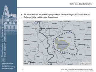 Einzelhandels-undNahversorgungskonzept|
StadtBergischGladbach
5
 Als Mittelzentrum auch Versorgungsfunktion für die umliegenden Grundzentrum
 Aufgrund Nähe zu Köln gute Ausstattung
Köln
Much
Lindlar
Kürten
Wipperfürth
Kerpen
Hürth
Pulheim
Overath
Lohmar
Neuss
Dormagen
Solingen
Bergheim
Leverkusen
Erftstadt Brühl
Wiehl
Frechen
Halver
Troisdorf
Rösrath
Wermelskirchen
Engelskirchen
Nümbrecht
Bergisch Gladbach
Odenthal
Ruppichteroth
Remscheid
Leichlingen
Düsseldorf
Hilden
Burscheid
Marienheide
Wesseling Windeck
Hückeswagen
Rommerskirchen
Gummersbach
Kierspe
Neunkirchen-Seelscheid
Nörvenich
Niederkassel
Grevenbroich
Langenfeld (Rheinland)
Siegburg
Monheim am Rhein
Bedburg
WuppertalHaan Radevormwald
A3
A57
A1
A4
A59
A555
A559
A3
A4
A4
A57A1
A59
0 6
Kilometer
Einzugsbereich
Markt- und Standortanalyse
Quelle: Stadt + Handel 2009; Passantenbefragung Stadt + Handel;
Staatskanzlei des Landes Nordrhein-Westfalen 2013a
 