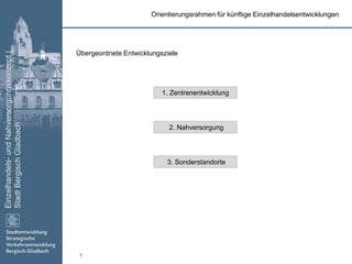 Einzelhandels-undNahversorgungskonzept|
StadtBergischGladbach
7
Übergeordnete Entwicklungsziele
Orientierungsrahmen für künftige Einzelhandelsentwicklungen
1. Zentrenentwicklung
2. Nahversorgung
3. Sonderstandorte
 