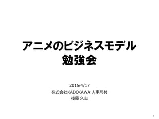 アニメのビジネスモデル
勉強会
2015/4/17
KADOKAWA株式会社 人事局付
後藤 久志
1
 