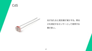 27
CdS
光が当たると抵抗値が減少する。明る
さを測定するセンサーとして使用する
事が多い。
 