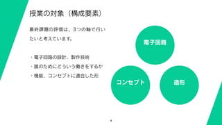4
授業の対象（構成要素）
最終課題の評価は、3つの軸で行い
たいと考えています。
・電子回路の設計、製作技術
・誰のためにどういう働きをするか
・機能、コンセプトに適合した形
電子回路
コンセプト 造形
 