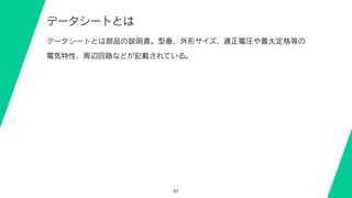 57
データシートとは
データシートとは部品の説明書。型番、外形サイズ、適正電圧や最大定格等の
電気特性、周辺回路などが記載されている。
 
