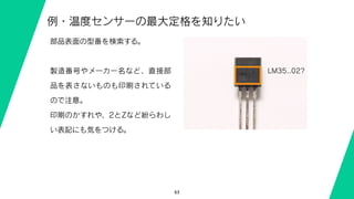 63
例・温度センサーの最大定格を知りたい
LM35..02?
部品表面の型番を検索する。
製造番号やメーカー名など、直接部
品を表さないものも印刷されている
ので注意。
印刷のかすれや、2とZなど紛らわし
い表記にも気をつける。
 