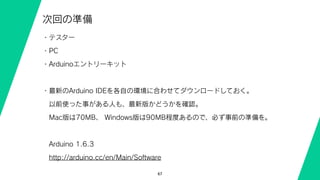 67
次回の準備
・テスター
・PC
・Arduinoエントリーキット
・最新のArduino IDEを各自の環境に合わせてダウンロードしておく。
 以前使った事がある人も、最新版かどうかを確認。 
 Mac版は70MB、 Windows版は90MB程度あるので、必ず事前の準備を。
 Arduino 1.6.3
 http://arduino.cc/en/Main/Software
 