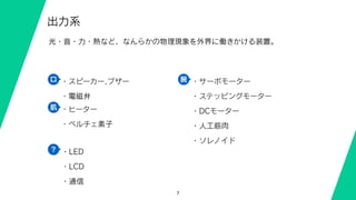 7
出力系
光・音・力・熱など、なんらかの物理現象を外界に働きかける装置。
・LED
・LCD
・通信
・サーボモーター
・ステッピングモーター
・DCモーター
・人工筋肉
・ソレノイド
・スピーカー,ブザー
・電磁弁
・ヒーター
・ペルチェ素子
口
肌
腕
？
 