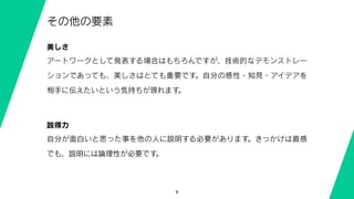 9
その他の要素
美しさ
アートワークとして発表する場合はもちろんですが、技術的なデモンストレー
ションであっても、美しさはとても重要です。自分の感性・知見・アイデアを
相手に伝えたいという気持ちが現れます。
説得力
自分が面白いと思った事を他の人に説明する必要があります。きっかけは直感
でも、説明には論理性が必要です。
 