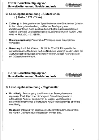 19
TOP 3: Berücksichtigung von
Umweltkriterien und Sozialstandards
3. Leistungsbeschreibung – Gütezeichen
(§8 Abs.5 EG VOL/A) :
• Zulässig: ist Bezugnahme auf Spezifikationen von Gütezeichen (labels)
in der Leistungsbeschreibung und bei der Festlegung von
Zuschlagskriterien. Aber gleichwertige Anbieter müssen zugelassen
werden, wenn sie Voraussetzungen des Zeichens erfüllen (EuGH, Urteil
vom 10. Mai 2012 – C-368/10).
• Bislang unzulässig: Pauschal auf Vorliegen eines Gütezeichen
verweisen.
• Neuerung durch Art. 43 Abs. 1Richtlinie 2014/24: Für spezifische
umweltbezogene Merkmale darf ein Nachweis verlangt werden, dass die
Ausführungsbedingungen eingehalten werden. Dieser Nachweis wird
mit Gütezeichen erbracht.
20
TOP 3: Berücksichtigung von
Umweltkriterien und Sozialstandards
3. Leistungsbeschreibung - Regionalität:
• Unzulässig: Bevorzugung von Waren oder Erzeugnissen aus
regionaler Produktion oder die Vorgabe Dienstleitungen durch
ortansässige Anbieter durchführen zu lassen; Verstoß gegen
Diskriminierungsverbot. Bevorzugung kurzer Transportwege ebenfalls
unzulässig.
• Möglich: Forderung von saisonalen Lebensmittel oder Lebensmittel,
die nicht in Gewächshäusern gezogen worden sind.
 