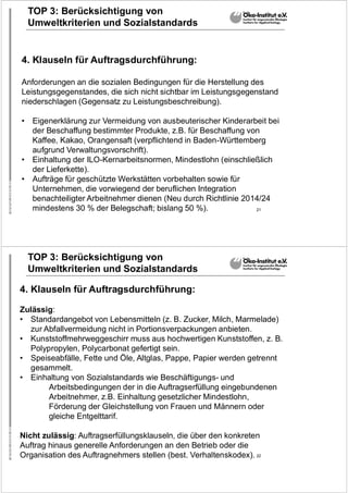 21
TOP 3: Berücksichtigung von
Umweltkriterien und Sozialstandards
4. Klauseln für Auftragsdurchführung:
Anforderungen an die sozialen Bedingungen für die Herstellung des
Leistungsgegenstandes, die sich nicht sichtbar im Leistungsgegenstand
niederschlagen (Gegensatz zu Leistungsbeschreibung).
• Eigenerklärung zur Vermeidung von ausbeuterischer Kinderarbeit bei
der Beschaffung bestimmter Produkte, z.B. für Beschaffung von
Kaffee, Kakao, Orangensaft (verpflichtend in Baden-Württemberg
aufgrund Verwaltungsvorschrift).
• Einhaltung der ILO-Kernarbeitsnormen, Mindestlohn (einschließlich
der Lieferkette).
• Aufträge für geschützte Werkstätten vorbehalten sowie für
Unternehmen, die vorwiegend der beruflichen Integration
benachteiligter Arbeitnehmer dienen (Neu durch Richtlinie 2014/24
mindestens 30 % der Belegschaft; bislang 50 %).
22
TOP 3: Berücksichtigung von
Umweltkriterien und Sozialstandards
4. Klauseln für Auftragsdurchführung:
Zulässig:
• Standardangebot von Lebensmitteln (z. B. Zucker, Milch, Marmelade)
zur Abfallvermeidung nicht in Portionsverpackungen anbieten.
• Kunststoffmehrweggeschirr muss aus hochwertigen Kunststoffen, z. B.
Polypropylen, Polycarbonat gefertigt sein.
• Speiseabfälle, Fette und Öle, Altglas, Pappe, Papier werden getrennt
gesammelt.
• Einhaltung von Sozialstandards wie Beschäftigungs- und
Arbeitsbedingungen der in die Auftragserfüllung eingebundenen
Arbeitnehmer, z.B. Einhaltung gesetzlicher Mindestlohn,
Förderung der Gleichstellung von Frauen und Männern oder
gleiche Entgelttarif.
Nicht zulässig: Auftragserfüllungsklauseln, die über den konkreten
Auftrag hinaus generelle Anforderungen an den Betrieb oder die
Organisation des Auftragnehmers stellen (best. Verhaltenskodex).
 