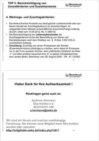 23
TOP 3: Berücksichtigung von
Umweltkriterien und Sozialstandards
4. Wertungs- und Zuschlagskriterien:
• Die Herkunft eines Produkts aus ökologischer Landwirtschaft oder aus
fairem Handel als Zuschlagskriterium zu berücksichtigen, ist
ungeachtet eines näheren wirtschaftlichen Zusammenhangs zulässig
(EuGH, Urteil vom 10.05.2012, Rs. C-368/10).
• Die Berücksichtigung von Lebenszykluskosten als
Zuschlagskriterium ist bei der Beschaffung von Waren und
Dienstleistungen nach dem Wortlaut von § 19 Abs. 9 EG VOL/A
ausdrücklich zulässig.
• Unzulässig: Zuschlag von einem Probeessen der Schüler
(Essenskommission) abhängig zu machen, wenn diese ihr Ermessen
nur in der Form ausüben können, dem präferierten Zulieferer die Note
„1“ und allen anderen pauschal eine „6“ zu geben (Vergabekammer
des Landes Berlin, Beschluss vom 28. August 2009 – VK - B 1-25/09).
24
Vielen Dank für Ihre Aufmerksamkeit !
Rückfragen gerne auch an:
Andreas Hermann
Öko-Institut e.V.
06151/8191-158
a.hermann@oeko.de
Wir sind ein Verein und machen unabhängige
Forschung. Sie können auch Mitglied beim Öko-Institut
werden oder spenden:
http://mitglieder.oeko.de/index.php?id=7 .
 
