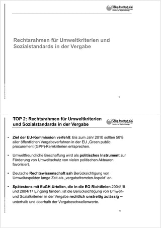 9
Rechtsrahmen für Umweltkriterien und
Sozialstandards in der Vergabe
10
TOP 2: Rechtsrahmen für Umweltkriterien
und Sozialstandards in der Vergabe
• Ziel der EU-Kommission verfehlt: Bis zum Jahr 2010 sollten 50%
aller öffentlichen Vergabeverfahren in der EU „Green public
procurement (GPP)-Kernkriterien entsprechen.
• Umweltfreundliche Beschaffung wird als politisches Instrument zur
Förderung von Umweltschutz von vielen politischen Akteuren
favorisiert.
• Deutsche Rechtswissenschaft sah Berücksichtigung von
Umweltaspekten lange Zeit als „vergabefremden Aspekt“ an.
• Spätestens mit EuGH-Urteilen, die in die EG-Richtlinien 2004/18
und 2004/17 Eingang fanden, ist die Berücksichtigung von Umwelt-
und Sozialkriterien in der Vergabe rechtlich unstreitig zulässig –
unterhalb und oberhalb der Vergabeschwellenwerte.
 