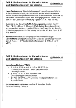 11
TOP 2: Rechtsrahmen für Umweltkriterien
und Sozialstandards in der Vergabe
• Kann-Bestimmung: "Für die Auftragsausführung können zusätzliche
Anforderungen an Auftragnehmer gestellt werden, die insbesondere
soziale, umweltbezogene oder innovative Aspekte betreffen, wenn sie im
sachlichen Zusammenhang mit dem Auftragsgegenstand stehen und
sich aus der Leistungsbeschreibung ergeben.“ (§ 97 Abs. 4 GWB)
• Zuschlag ist auf das wirtschaftlichste Angebot zu erteilen (Art. 67
Abs.1 RL 2014/24 und § 97 Abs. 5 GWB. Bei der Bewertung können
auch umweltbezogene und soziale Kriterien berücksichtigt werden, die
„mit Auftragsgegenstand in Verbindung stehen (Art. 67 Abs. 2 und § 97
Abs. 4 GWB).
• Teilweise ist die Berücksichtigung von Umweltkriterien sogar
verpflichtend (Energieeffizienz Elektrogeräte als Bewertungskriterium,
gem.§ 4 Abs. 4 - 6 VGV; bei Straßenfahrzeugen § 4 Abs. 7 bis 10
VGV).
12
TOP 2: Rechtsrahmen für Umweltkriterien
und Sozialstandards in der Vergabe
• Umweltaspekte in der VOL/A:
• §16 Abs. 8 VOL/A und § 19 Abs. 9 EG VOL/A :
Umwelteigenschaften & Lebenszykluskosten als
Zuschlagskriterien;
• § 7 Abs. 11 EG VOL/A: Nachweis von
Umweltmanagementmaßnahmen
• §8 Abs. 5 EG VOL/A: Verwendung von Spezifikationen aus
Umweltzeichen.
• Landesvergaberegelungen regeln z.B. Vorgaben für die
Bedarfsermittlung, Tariftreue.
 