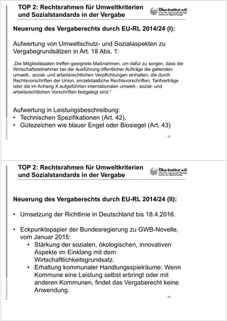 13
TOP 2: Rechtsrahmen für Umweltkriterien
und Sozialstandards in der Vergabe
Neuerung des Vergaberechts durch EU-RL 2014/24 (I):
Aufwertung von Umweltschutz- und Sozialaspekten zu
Vergabegrundsätzen in Art. 18 Abs. 1:
„Die Mitgliedstaaten treffen geeignete Maßnahmen, um dafür zu sorgen, dass die
Wirtschaftsteilnehmer bei der Ausführung öffentlicher Aufträge die geltenden
umwelt-, sozial- und arbeitsrechtlichen Verpflichtungen einhalten, die durch
Rechtsvorschriften der Union, einzelstaatliche Rechtsvorschriften, Tarifverträge
oder die im Anhang X aufgeführten internationalen umwelt-, sozial- und
arbeitsrechtlichen Vorschriften festgelegt sind.“
Aufwertung in Leistungsbeschreibung:
• Technischen Spezifikationen (Art. 42),
• Gütezeichen wie blauer Engel oder Biosiegel (Art. 43)
14
TOP 2: Rechtsrahmen für Umweltkriterien
und Sozialstandards in der Vergabe
Neuerung des Vergaberechts durch EU-RL 2014/24 (II):
• Umsetzung der Richtlinie in Deutschland bis 18.4.2016.
• Eckpunktepapier der Bundesregierung zu GWB-Novelle,
vom Januar 2015:
• Stärkung der sozialen, ökologischen, innovativen
Aspekte im Einklang mit dem
Wirtschaftlichkeitsgrundsatz.
• Erhaltung kommunaler Handlungsspielräume: Wenn
Kommune eine Leistung selbst erbringt oder mit
anderen Kommunen, findet das Vergaberecht keine
Anwendung.
 