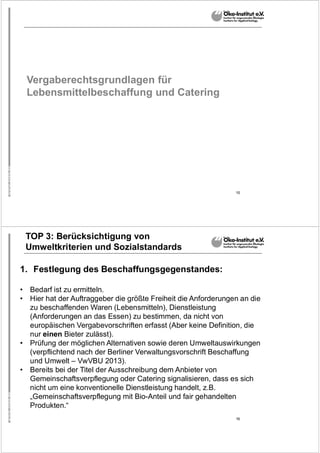 15
Vergaberechtsgrundlagen für
Lebensmittelbeschaffung und Catering
16
TOP 3: Berücksichtigung von
Umweltkriterien und Sozialstandards
1. Festlegung des Beschaffungsgegenstandes:
• Bedarf ist zu ermitteln.
• Hier hat der Auftraggeber die größte Freiheit die Anforderungen an die
zu beschaffenden Waren (Lebensmitteln), Dienstleistung
(Anforderungen an das Essen) zu bestimmen, da nicht von
europäischen Vergabevorschriften erfasst (Aber keine Definition, die
nur einen Bieter zulässt).
• Prüfung der möglichen Alternativen sowie deren Umweltauswirkungen
(verpflichtend nach der Berliner Verwaltungsvorschrift Beschaffung
und Umwelt – VwVBU 2013).
• Bereits bei der Titel der Ausschreibung dem Anbieter von
Gemeinschaftsverpflegung oder Catering signalisieren, dass es sich
nicht um eine konventionelle Dienstleistung handelt, z.B.
„Gemeinschaftsverpflegung mit Bio-Anteil und fair gehandelten
Produkten.“
 