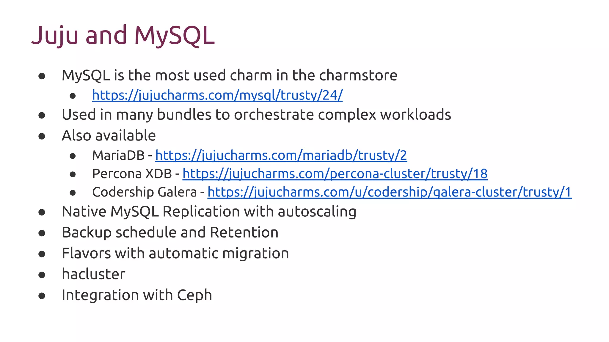 Juju and MySQL
● MySQL is the most used charm in the charmstore
● https://jujucharms.com/mysql/trusty/24/
● Used in many bundles to orchestrate complex workloads
● Also available
● MariaDB - https://jujucharms.com/mariadb/trusty/2
● Percona XDB - https://jujucharms.com/percona-cluster/trusty/18
● Codership Galera - https://jujucharms.com/u/codership/galera-cluster/trusty/1
● Native MySQL Replication with autoscaling
● Backup schedule and Retention
● Flavors with automatic migration
● hacluster
● Integration with Ceph
 