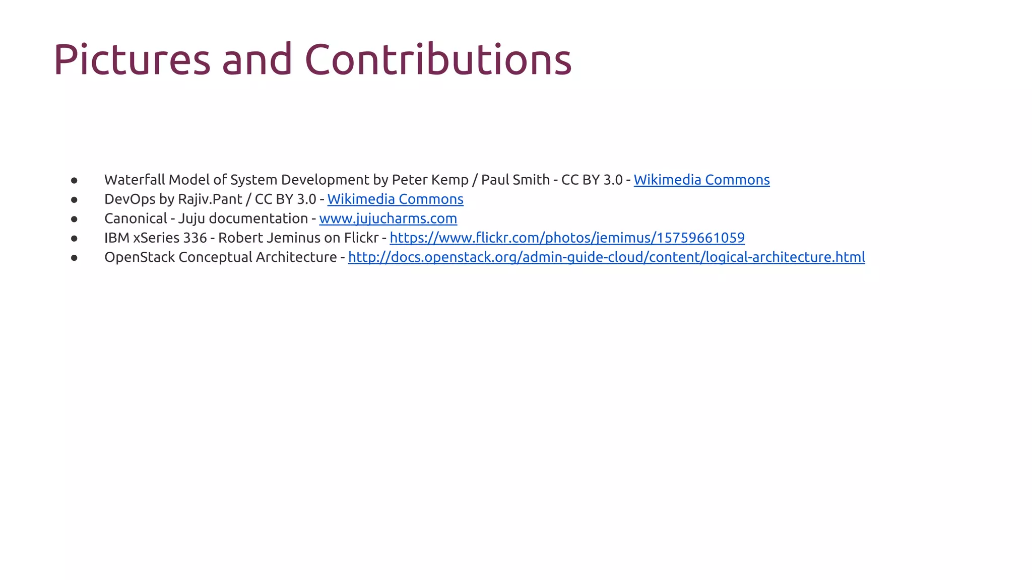Pictures and Contributions
● Waterfall Model of System Development by Peter Kemp / Paul Smith - CC BY 3.0 - Wikimedia Commons
● DevOps by Rajiv.Pant / CC BY 3.0 - Wikimedia Commons
● Canonical - Juju documentation - www.jujucharms.com
● IBM xSeries 336 - Robert Jeminus on Flickr - https://www.flickr.com/photos/jemimus/15759661059
● OpenStack Conceptual Architecture - http://docs.openstack.org/admin-guide-cloud/content/logical-architecture.html
 