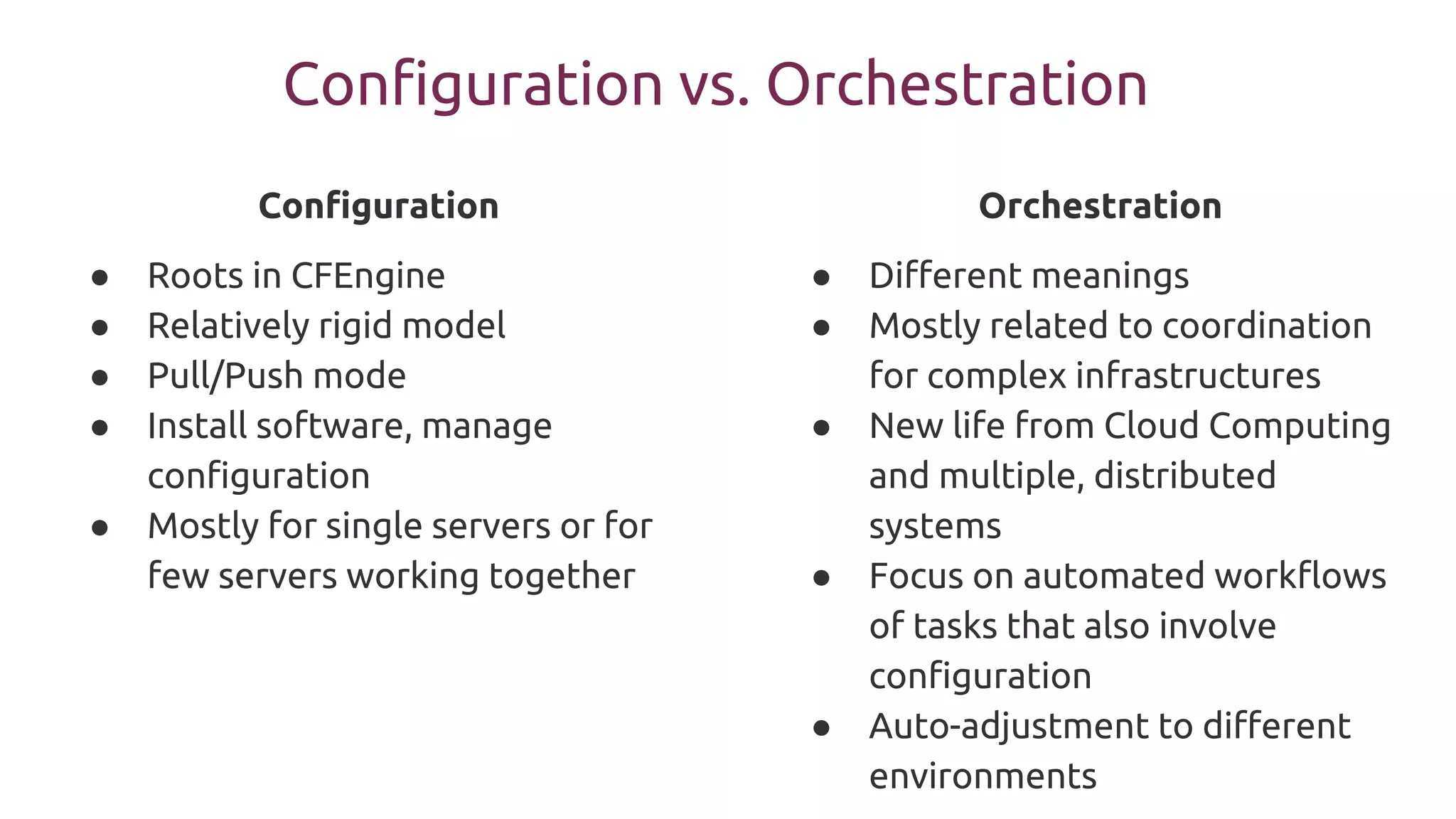Configuration vs. Orchestration
Configuration
● Roots in CFEngine
● Relatively rigid model
● Pull/Push mode
● Install software, manage
configuration
● Mostly for single servers or for
few servers working together
Orchestration
● Different meanings
● Mostly related to coordination
for complex infrastructures
● New life from Cloud Computing
and multiple, distributed
systems
● Focus on automated workflows
of tasks that also involve
configuration
● Auto-adjustment to different
environments
 