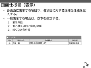 画面仕様書（表示）
• 各画面に表示する項目や、各項目に対する詳細な仕様を記
入する。
• 一覧表示する場合は、以下を指定する。
1. 表示件数
2. 並べ替え項目と昇順/降順、
3. 絞り込み条件等
18
▼出力定義
No 表示内容 取得条件 表示順
⑩ 店舗一覧 削除=0の店舗を10件 登録日時降順
 