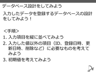 データベース設計をしてみよう
入力したデータを登録するデータベースの設計
をしてみよう！
＜手順＞
1. 入力項目を縦に並べてみよう
2. 入力した値以外の項目（ID、登録日時、更
新日時、削除など）に必要なものを考えて
みよう
3. 初期値を考えてみよう
35
 